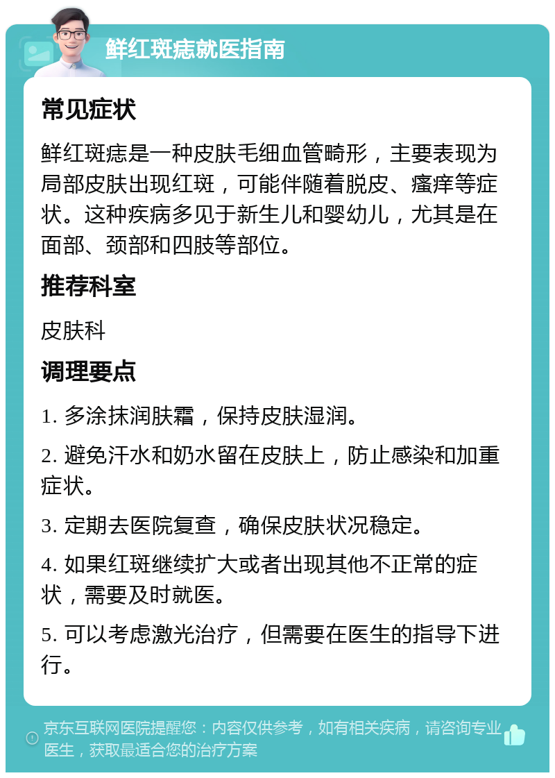 鲜红斑痣就医指南 常见症状 鲜红斑痣是一种皮肤毛细血管畸形，主要表现为局部皮肤出现红斑，可能伴随着脱皮、瘙痒等症状。这种疾病多见于新生儿和婴幼儿，尤其是在面部、颈部和四肢等部位。 推荐科室 皮肤科 调理要点 1. 多涂抹润肤霜，保持皮肤湿润。 2. 避免汗水和奶水留在皮肤上，防止感染和加重症状。 3. 定期去医院复查，确保皮肤状况稳定。 4. 如果红斑继续扩大或者出现其他不正常的症状，需要及时就医。 5. 可以考虑激光治疗，但需要在医生的指导下进行。