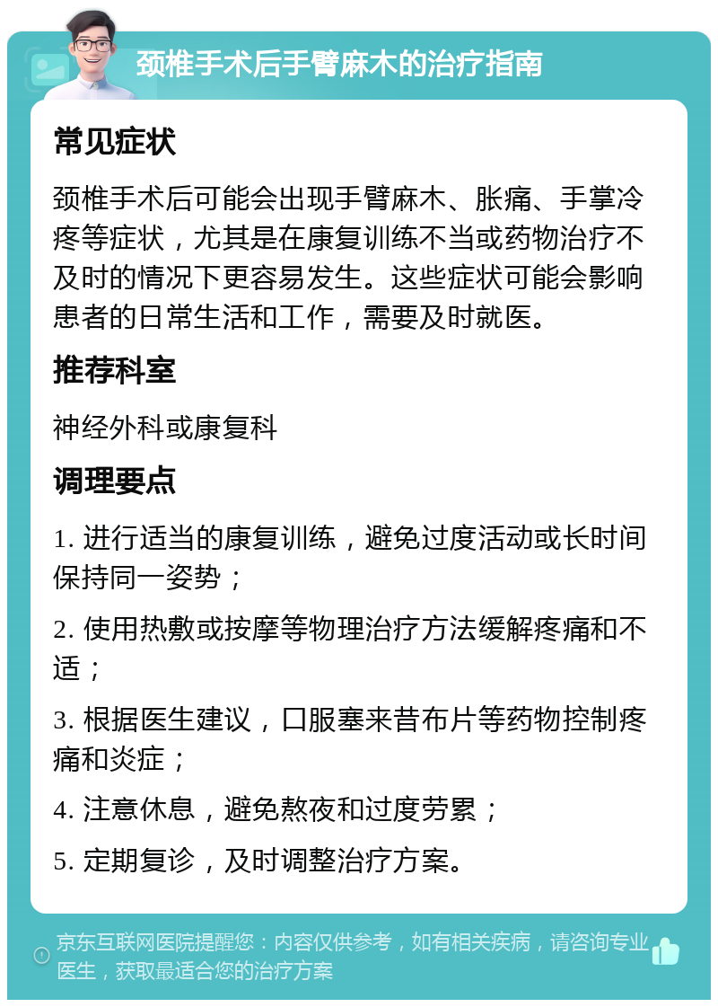 颈椎手术后手臂麻木的治疗指南 常见症状 颈椎手术后可能会出现手臂麻木、胀痛、手掌冷疼等症状，尤其是在康复训练不当或药物治疗不及时的情况下更容易发生。这些症状可能会影响患者的日常生活和工作，需要及时就医。 推荐科室 神经外科或康复科 调理要点 1. 进行适当的康复训练，避免过度活动或长时间保持同一姿势； 2. 使用热敷或按摩等物理治疗方法缓解疼痛和不适； 3. 根据医生建议，口服塞来昔布片等药物控制疼痛和炎症； 4. 注意休息，避免熬夜和过度劳累； 5. 定期复诊，及时调整治疗方案。