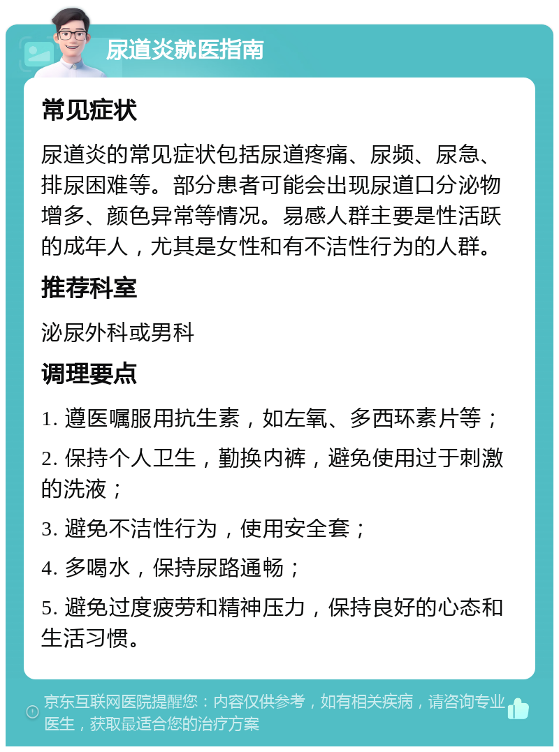 尿道炎就医指南 常见症状 尿道炎的常见症状包括尿道疼痛、尿频、尿急、排尿困难等。部分患者可能会出现尿道口分泌物增多、颜色异常等情况。易感人群主要是性活跃的成年人，尤其是女性和有不洁性行为的人群。 推荐科室 泌尿外科或男科 调理要点 1. 遵医嘱服用抗生素，如左氧、多西环素片等； 2. 保持个人卫生，勤换内裤，避免使用过于刺激的洗液； 3. 避免不洁性行为，使用安全套； 4. 多喝水，保持尿路通畅； 5. 避免过度疲劳和精神压力，保持良好的心态和生活习惯。