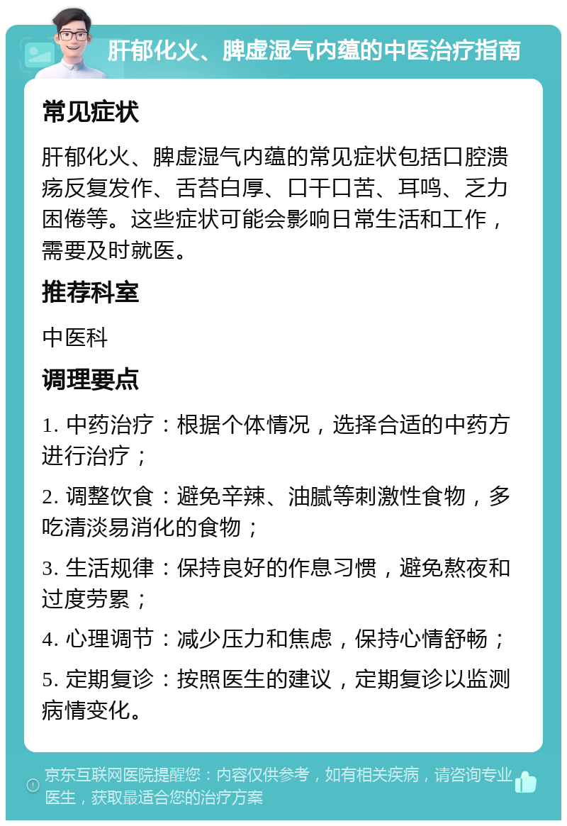 肝郁化火、脾虚湿气内蕴的中医治疗指南 常见症状 肝郁化火、脾虚湿气内蕴的常见症状包括口腔溃疡反复发作、舌苔白厚、口干口苦、耳鸣、乏力困倦等。这些症状可能会影响日常生活和工作，需要及时就医。 推荐科室 中医科 调理要点 1. 中药治疗：根据个体情况，选择合适的中药方进行治疗； 2. 调整饮食：避免辛辣、油腻等刺激性食物，多吃清淡易消化的食物； 3. 生活规律：保持良好的作息习惯，避免熬夜和过度劳累； 4. 心理调节：减少压力和焦虑，保持心情舒畅； 5. 定期复诊：按照医生的建议，定期复诊以监测病情变化。