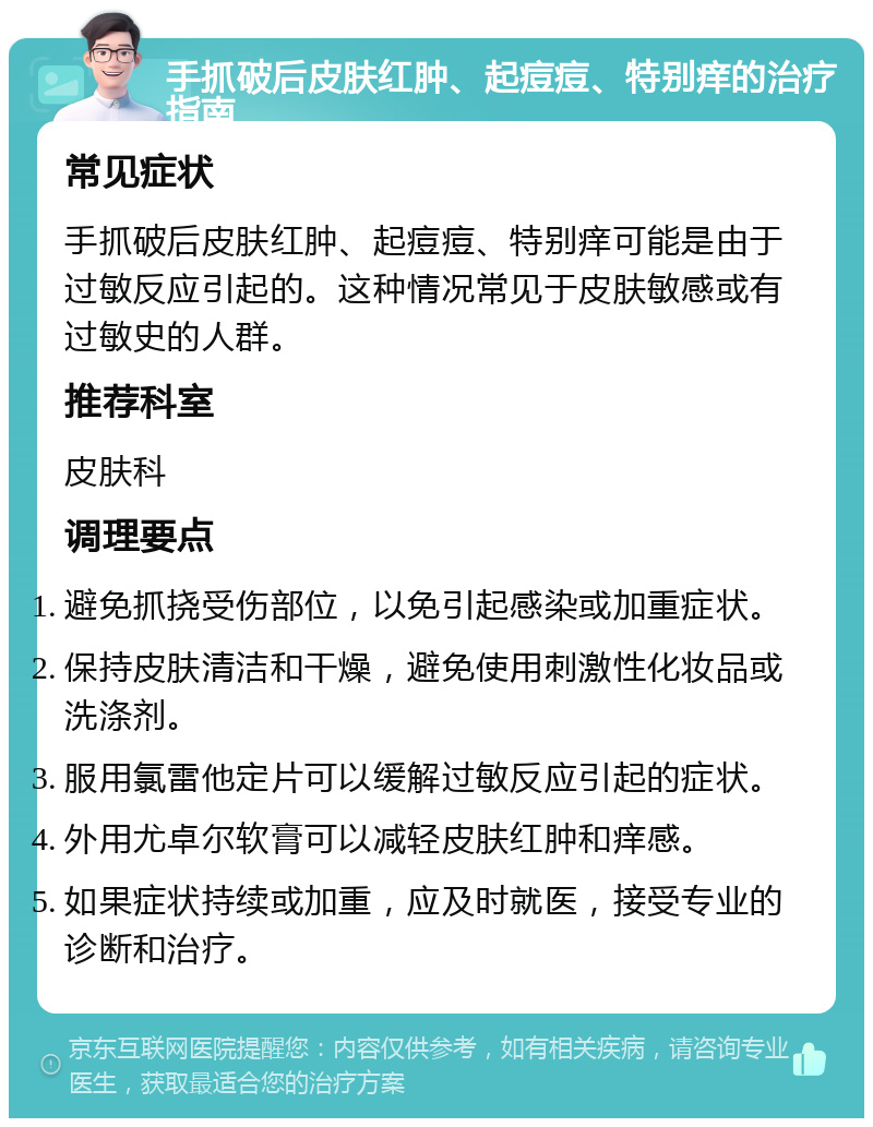 手抓破后皮肤红肿、起痘痘、特别痒的治疗指南 常见症状 手抓破后皮肤红肿、起痘痘、特别痒可能是由于过敏反应引起的。这种情况常见于皮肤敏感或有过敏史的人群。 推荐科室 皮肤科 调理要点 避免抓挠受伤部位，以免引起感染或加重症状。 保持皮肤清洁和干燥，避免使用刺激性化妆品或洗涤剂。 服用氯雷他定片可以缓解过敏反应引起的症状。 外用尤卓尔软膏可以减轻皮肤红肿和痒感。 如果症状持续或加重，应及时就医，接受专业的诊断和治疗。