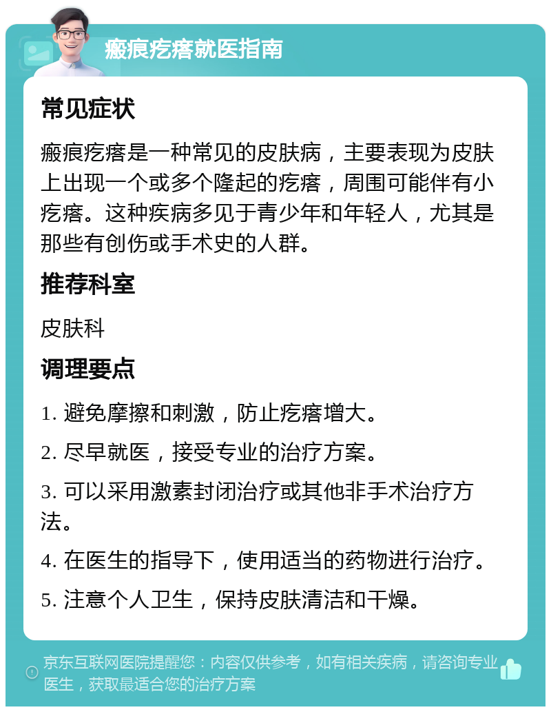 瘢痕疙瘩就医指南 常见症状 瘢痕疙瘩是一种常见的皮肤病，主要表现为皮肤上出现一个或多个隆起的疙瘩，周围可能伴有小疙瘩。这种疾病多见于青少年和年轻人，尤其是那些有创伤或手术史的人群。 推荐科室 皮肤科 调理要点 1. 避免摩擦和刺激，防止疙瘩增大。 2. 尽早就医，接受专业的治疗方案。 3. 可以采用激素封闭治疗或其他非手术治疗方法。 4. 在医生的指导下，使用适当的药物进行治疗。 5. 注意个人卫生，保持皮肤清洁和干燥。