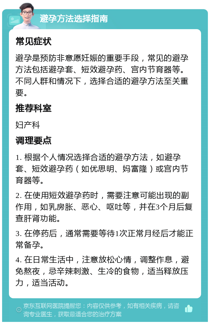 避孕方法选择指南 常见症状 避孕是预防非意愿妊娠的重要手段，常见的避孕方法包括避孕套、短效避孕药、宫内节育器等。不同人群和情况下，选择合适的避孕方法至关重要。 推荐科室 妇产科 调理要点 1. 根据个人情况选择合适的避孕方法，如避孕套、短效避孕药（如优思明、妈富隆）或宫内节育器等。 2. 在使用短效避孕药时，需要注意可能出现的副作用，如乳房胀、恶心、呕吐等，并在3个月后复查肝肾功能。 3. 在停药后，通常需要等待1次正常月经后才能正常备孕。 4. 在日常生活中，注意放松心情，调整作息，避免熬夜，忌辛辣刺激、生冷的食物，适当释放压力，适当活动。