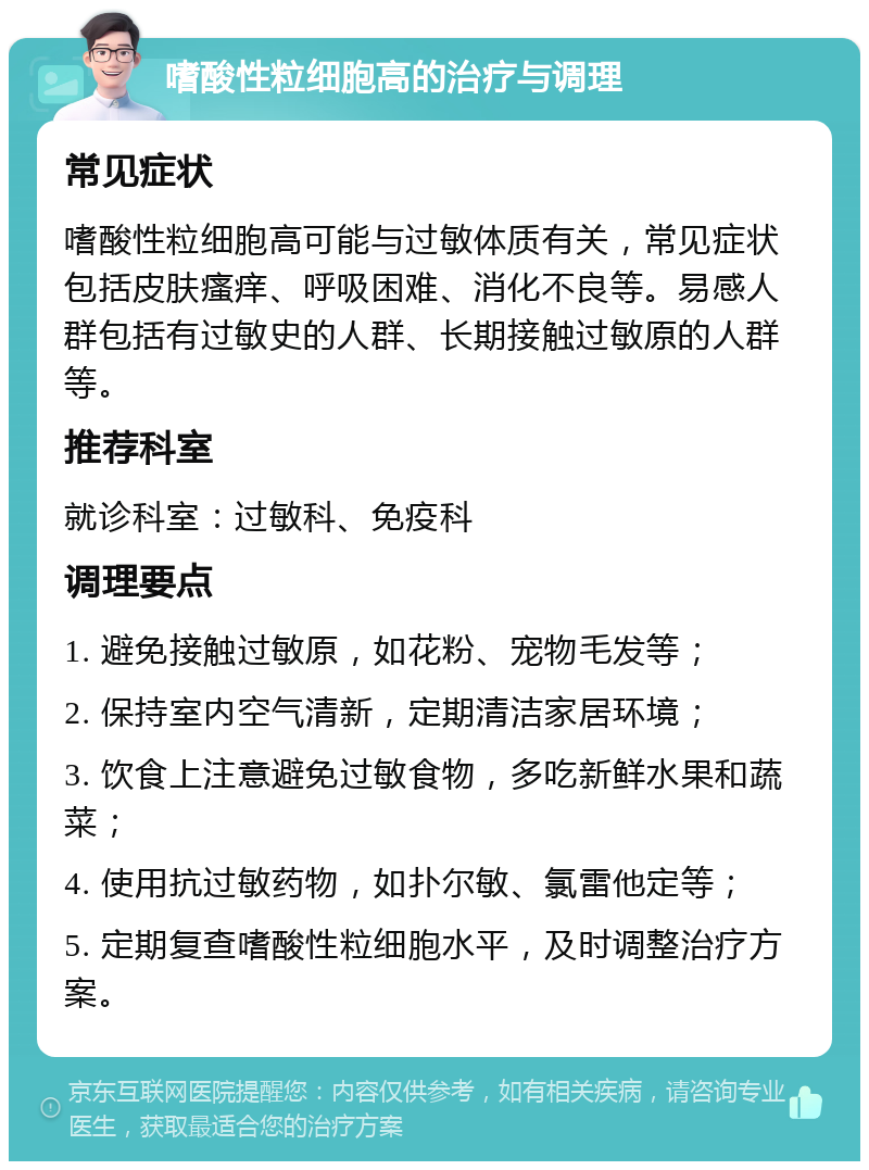 嗜酸性粒细胞高的治疗与调理 常见症状 嗜酸性粒细胞高可能与过敏体质有关，常见症状包括皮肤瘙痒、呼吸困难、消化不良等。易感人群包括有过敏史的人群、长期接触过敏原的人群等。 推荐科室 就诊科室：过敏科、免疫科 调理要点 1. 避免接触过敏原，如花粉、宠物毛发等； 2. 保持室内空气清新，定期清洁家居环境； 3. 饮食上注意避免过敏食物，多吃新鲜水果和蔬菜； 4. 使用抗过敏药物，如扑尔敏、氯雷他定等； 5. 定期复查嗜酸性粒细胞水平，及时调整治疗方案。