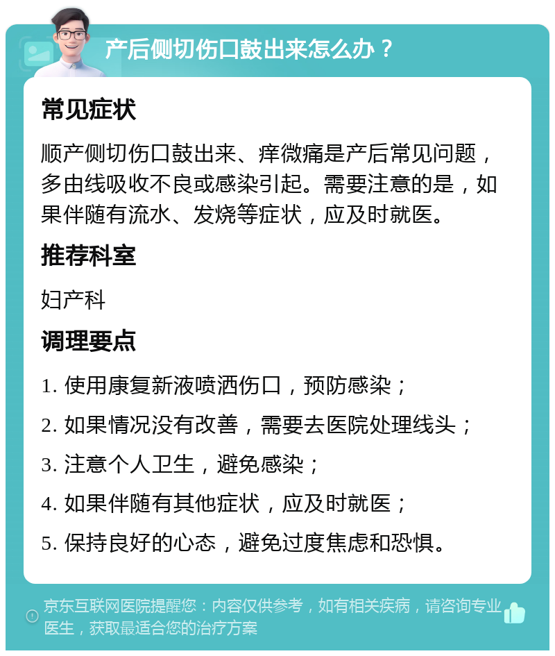 产后侧切伤口鼓出来怎么办？ 常见症状 顺产侧切伤口鼓出来、痒微痛是产后常见问题，多由线吸收不良或感染引起。需要注意的是，如果伴随有流水、发烧等症状，应及时就医。 推荐科室 妇产科 调理要点 1. 使用康复新液喷洒伤口，预防感染； 2. 如果情况没有改善，需要去医院处理线头； 3. 注意个人卫生，避免感染； 4. 如果伴随有其他症状，应及时就医； 5. 保持良好的心态，避免过度焦虑和恐惧。