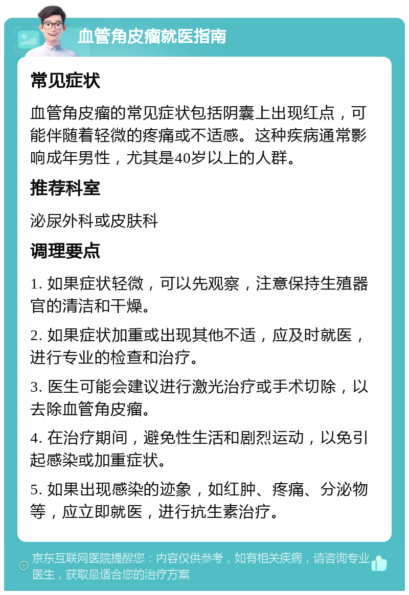 血管角皮瘤就医指南 常见症状 血管角皮瘤的常见症状包括阴囊上出现红点，可能伴随着轻微的疼痛或不适感。这种疾病通常影响成年男性，尤其是40岁以上的人群。 推荐科室 泌尿外科或皮肤科 调理要点 1. 如果症状轻微，可以先观察，注意保持生殖器官的清洁和干燥。 2. 如果症状加重或出现其他不适，应及时就医，进行专业的检查和治疗。 3. 医生可能会建议进行激光治疗或手术切除，以去除血管角皮瘤。 4. 在治疗期间，避免性生活和剧烈运动，以免引起感染或加重症状。 5. 如果出现感染的迹象，如红肿、疼痛、分泌物等，应立即就医，进行抗生素治疗。