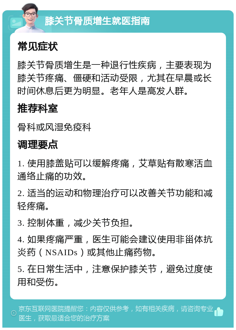 膝关节骨质增生就医指南 常见症状 膝关节骨质增生是一种退行性疾病，主要表现为膝关节疼痛、僵硬和活动受限，尤其在早晨或长时间休息后更为明显。老年人是高发人群。 推荐科室 骨科或风湿免疫科 调理要点 1. 使用膝盖贴可以缓解疼痛，艾草贴有散寒活血通络止痛的功效。 2. 适当的运动和物理治疗可以改善关节功能和减轻疼痛。 3. 控制体重，减少关节负担。 4. 如果疼痛严重，医生可能会建议使用非甾体抗炎药（NSAIDs）或其他止痛药物。 5. 在日常生活中，注意保护膝关节，避免过度使用和受伤。