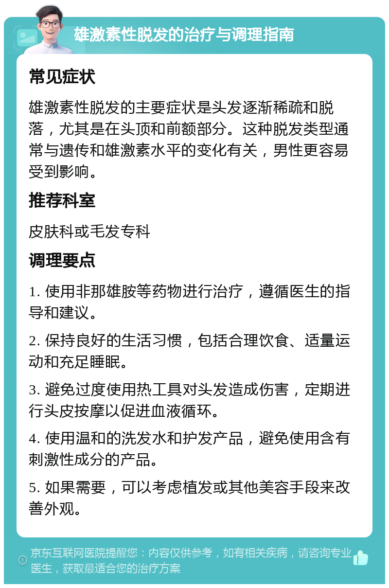 雄激素性脱发的治疗与调理指南 常见症状 雄激素性脱发的主要症状是头发逐渐稀疏和脱落，尤其是在头顶和前额部分。这种脱发类型通常与遗传和雄激素水平的变化有关，男性更容易受到影响。 推荐科室 皮肤科或毛发专科 调理要点 1. 使用非那雄胺等药物进行治疗，遵循医生的指导和建议。 2. 保持良好的生活习惯，包括合理饮食、适量运动和充足睡眠。 3. 避免过度使用热工具对头发造成伤害，定期进行头皮按摩以促进血液循环。 4. 使用温和的洗发水和护发产品，避免使用含有刺激性成分的产品。 5. 如果需要，可以考虑植发或其他美容手段来改善外观。