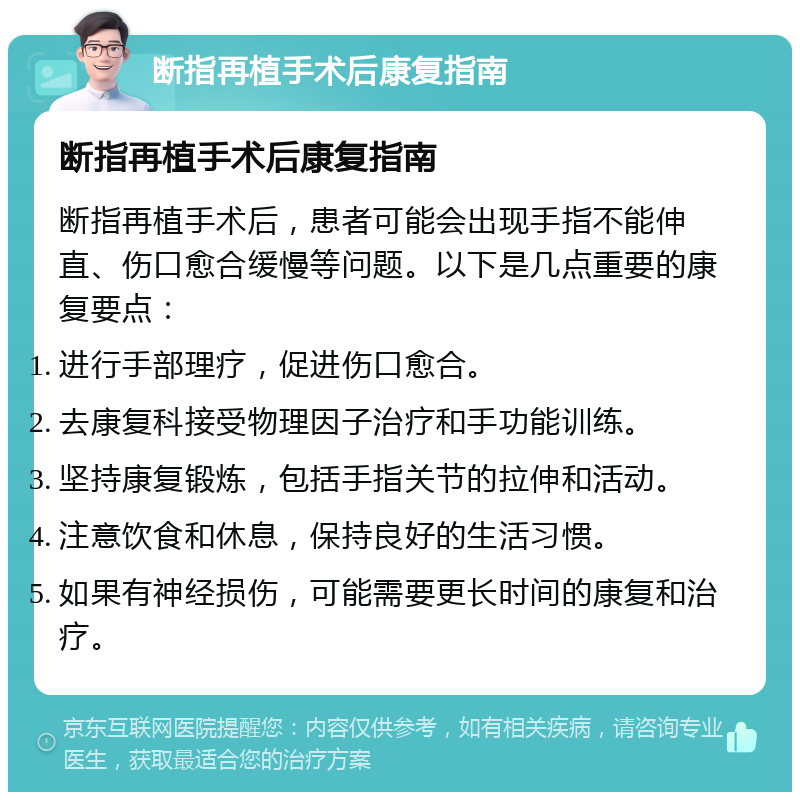 断指再植手术后康复指南 断指再植手术后康复指南 断指再植手术后，患者可能会出现手指不能伸直、伤口愈合缓慢等问题。以下是几点重要的康复要点： 进行手部理疗，促进伤口愈合。 去康复科接受物理因子治疗和手功能训练。 坚持康复锻炼，包括手指关节的拉伸和活动。 注意饮食和休息，保持良好的生活习惯。 如果有神经损伤，可能需要更长时间的康复和治疗。