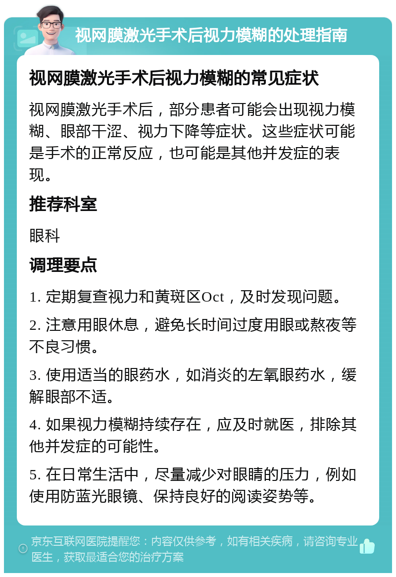 视网膜激光手术后视力模糊的处理指南 视网膜激光手术后视力模糊的常见症状 视网膜激光手术后，部分患者可能会出现视力模糊、眼部干涩、视力下降等症状。这些症状可能是手术的正常反应，也可能是其他并发症的表现。 推荐科室 眼科 调理要点 1. 定期复查视力和黄斑区Oct，及时发现问题。 2. 注意用眼休息，避免长时间过度用眼或熬夜等不良习惯。 3. 使用适当的眼药水，如消炎的左氧眼药水，缓解眼部不适。 4. 如果视力模糊持续存在，应及时就医，排除其他并发症的可能性。 5. 在日常生活中，尽量减少对眼睛的压力，例如使用防蓝光眼镜、保持良好的阅读姿势等。