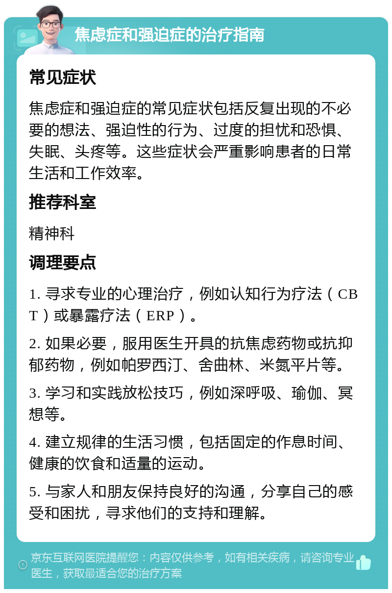 焦虑症和强迫症的治疗指南 常见症状 焦虑症和强迫症的常见症状包括反复出现的不必要的想法、强迫性的行为、过度的担忧和恐惧、失眠、头疼等。这些症状会严重影响患者的日常生活和工作效率。 推荐科室 精神科 调理要点 1. 寻求专业的心理治疗，例如认知行为疗法（CBT）或暴露疗法（ERP）。 2. 如果必要，服用医生开具的抗焦虑药物或抗抑郁药物，例如帕罗西汀、舍曲林、米氮平片等。 3. 学习和实践放松技巧，例如深呼吸、瑜伽、冥想等。 4. 建立规律的生活习惯，包括固定的作息时间、健康的饮食和适量的运动。 5. 与家人和朋友保持良好的沟通，分享自己的感受和困扰，寻求他们的支持和理解。