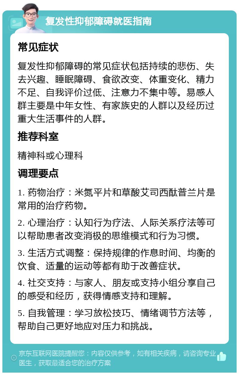 复发性抑郁障碍就医指南 常见症状 复发性抑郁障碍的常见症状包括持续的悲伤、失去兴趣、睡眠障碍、食欲改变、体重变化、精力不足、自我评价过低、注意力不集中等。易感人群主要是中年女性、有家族史的人群以及经历过重大生活事件的人群。 推荐科室 精神科或心理科 调理要点 1. 药物治疗：米氮平片和草酸艾司西酞普兰片是常用的治疗药物。 2. 心理治疗：认知行为疗法、人际关系疗法等可以帮助患者改变消极的思维模式和行为习惯。 3. 生活方式调整：保持规律的作息时间、均衡的饮食、适量的运动等都有助于改善症状。 4. 社交支持：与家人、朋友或支持小组分享自己的感受和经历，获得情感支持和理解。 5. 自我管理：学习放松技巧、情绪调节方法等，帮助自己更好地应对压力和挑战。