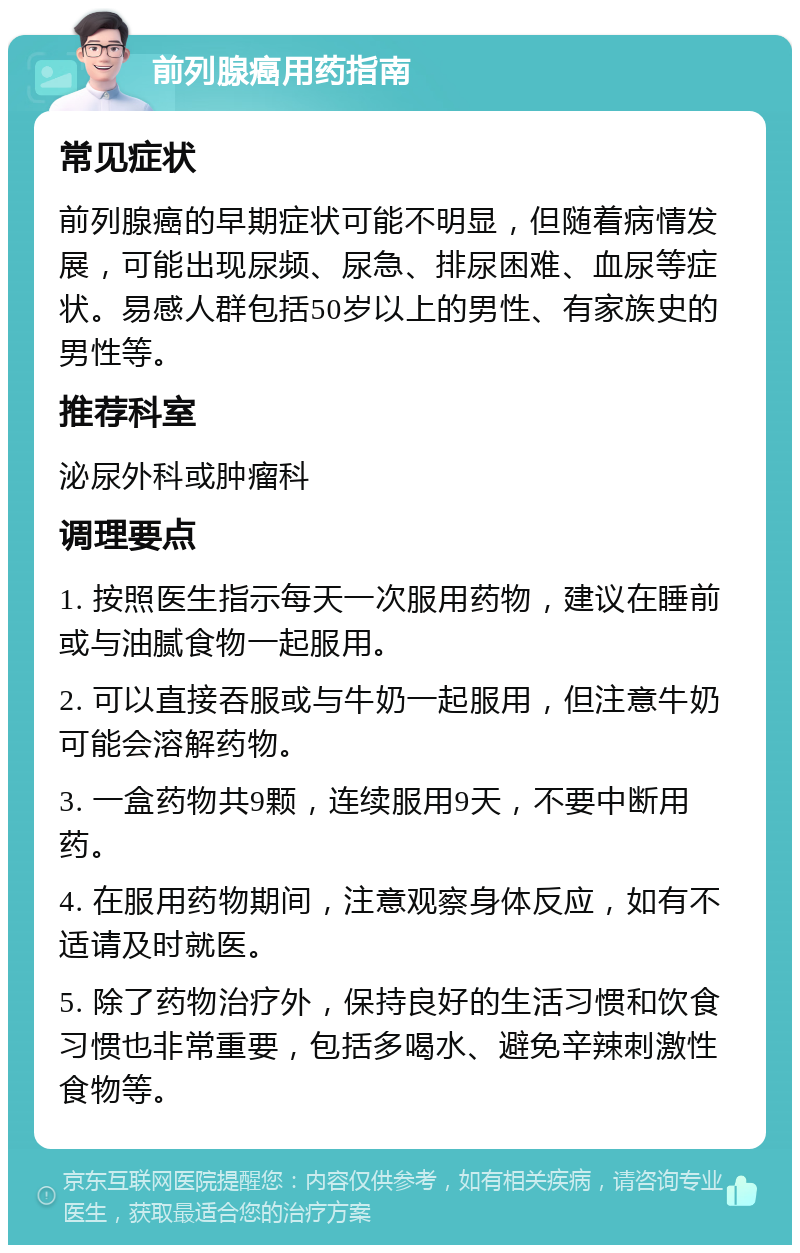 前列腺癌用药指南 常见症状 前列腺癌的早期症状可能不明显，但随着病情发展，可能出现尿频、尿急、排尿困难、血尿等症状。易感人群包括50岁以上的男性、有家族史的男性等。 推荐科室 泌尿外科或肿瘤科 调理要点 1. 按照医生指示每天一次服用药物，建议在睡前或与油腻食物一起服用。 2. 可以直接吞服或与牛奶一起服用，但注意牛奶可能会溶解药物。 3. 一盒药物共9颗，连续服用9天，不要中断用药。 4. 在服用药物期间，注意观察身体反应，如有不适请及时就医。 5. 除了药物治疗外，保持良好的生活习惯和饮食习惯也非常重要，包括多喝水、避免辛辣刺激性食物等。