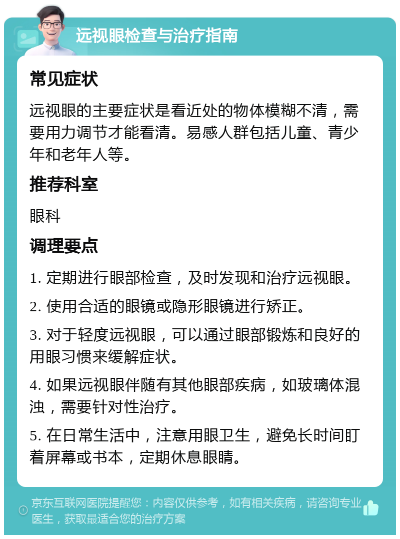 远视眼检查与治疗指南 常见症状 远视眼的主要症状是看近处的物体模糊不清，需要用力调节才能看清。易感人群包括儿童、青少年和老年人等。 推荐科室 眼科 调理要点 1. 定期进行眼部检查，及时发现和治疗远视眼。 2. 使用合适的眼镜或隐形眼镜进行矫正。 3. 对于轻度远视眼，可以通过眼部锻炼和良好的用眼习惯来缓解症状。 4. 如果远视眼伴随有其他眼部疾病，如玻璃体混浊，需要针对性治疗。 5. 在日常生活中，注意用眼卫生，避免长时间盯着屏幕或书本，定期休息眼睛。