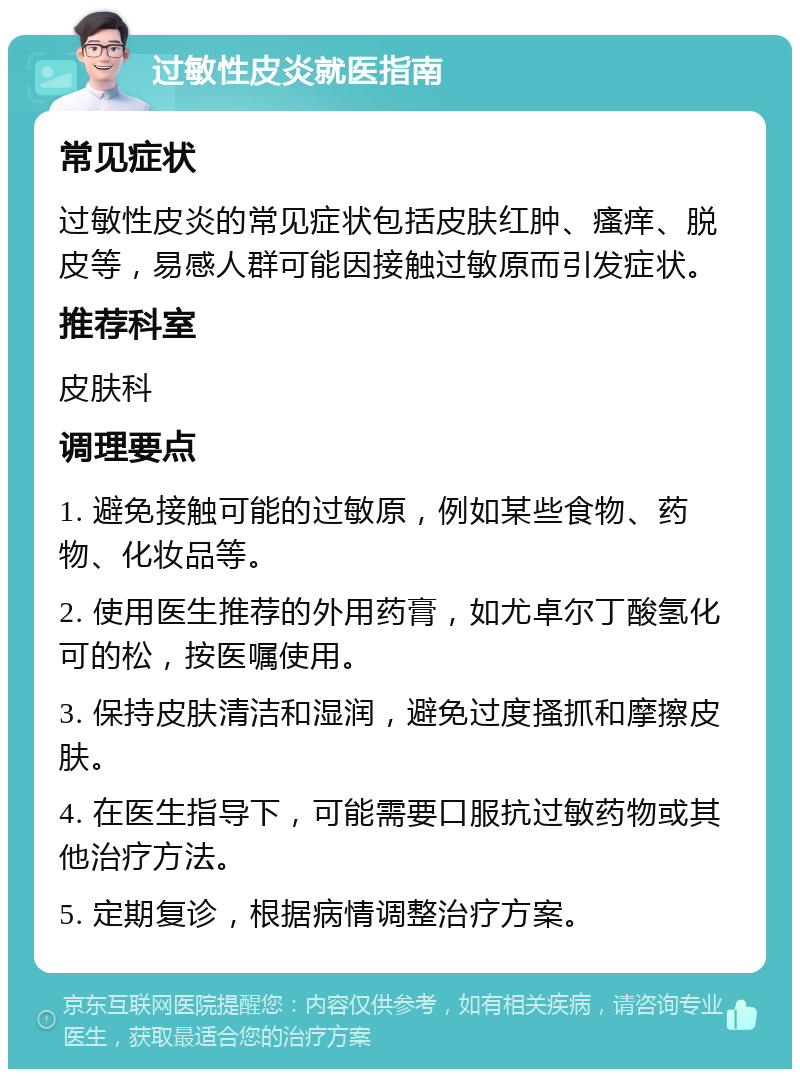 过敏性皮炎就医指南 常见症状 过敏性皮炎的常见症状包括皮肤红肿、瘙痒、脱皮等，易感人群可能因接触过敏原而引发症状。 推荐科室 皮肤科 调理要点 1. 避免接触可能的过敏原，例如某些食物、药物、化妆品等。 2. 使用医生推荐的外用药膏，如尤卓尔丁酸氢化可的松，按医嘱使用。 3. 保持皮肤清洁和湿润，避免过度搔抓和摩擦皮肤。 4. 在医生指导下，可能需要口服抗过敏药物或其他治疗方法。 5. 定期复诊，根据病情调整治疗方案。