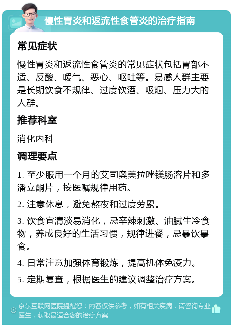 慢性胃炎和返流性食管炎的治疗指南 常见症状 慢性胃炎和返流性食管炎的常见症状包括胃部不适、反酸、嗳气、恶心、呕吐等。易感人群主要是长期饮食不规律、过度饮酒、吸烟、压力大的人群。 推荐科室 消化内科 调理要点 1. 至少服用一个月的艾司奥美拉唑镁肠溶片和多潘立酮片，按医嘱规律用药。 2. 注意休息，避免熬夜和过度劳累。 3. 饮食宜清淡易消化，忌辛辣刺激、油腻生冷食物，养成良好的生活习惯，规律进餐，忌暴饮暴食。 4. 日常注意加强体育锻炼，提高机体免疫力。 5. 定期复查，根据医生的建议调整治疗方案。