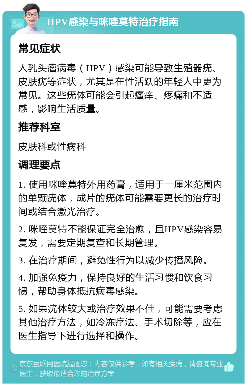 HPV感染与咪喹莫特治疗指南 常见症状 人乳头瘤病毒（HPV）感染可能导致生殖器疣、皮肤疣等症状，尤其是在性活跃的年轻人中更为常见。这些疣体可能会引起瘙痒、疼痛和不适感，影响生活质量。 推荐科室 皮肤科或性病科 调理要点 1. 使用咪喹莫特外用药膏，适用于一厘米范围内的单颗疣体，成片的疣体可能需要更长的治疗时间或结合激光治疗。 2. 咪喹莫特不能保证完全治愈，且HPV感染容易复发，需要定期复查和长期管理。 3. 在治疗期间，避免性行为以减少传播风险。 4. 加强免疫力，保持良好的生活习惯和饮食习惯，帮助身体抵抗病毒感染。 5. 如果疣体较大或治疗效果不佳，可能需要考虑其他治疗方法，如冷冻疗法、手术切除等，应在医生指导下进行选择和操作。