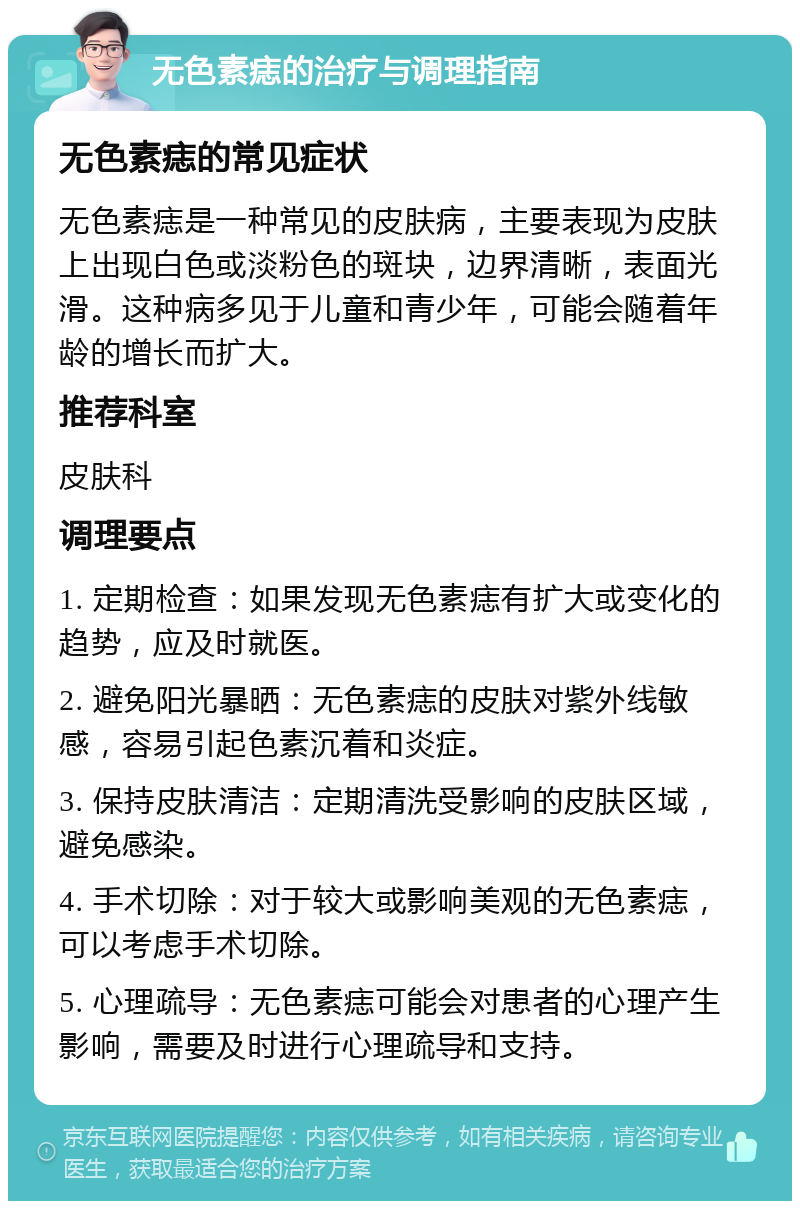 无色素痣的治疗与调理指南 无色素痣的常见症状 无色素痣是一种常见的皮肤病，主要表现为皮肤上出现白色或淡粉色的斑块，边界清晰，表面光滑。这种病多见于儿童和青少年，可能会随着年龄的增长而扩大。 推荐科室 皮肤科 调理要点 1. 定期检查：如果发现无色素痣有扩大或变化的趋势，应及时就医。 2. 避免阳光暴晒：无色素痣的皮肤对紫外线敏感，容易引起色素沉着和炎症。 3. 保持皮肤清洁：定期清洗受影响的皮肤区域，避免感染。 4. 手术切除：对于较大或影响美观的无色素痣，可以考虑手术切除。 5. 心理疏导：无色素痣可能会对患者的心理产生影响，需要及时进行心理疏导和支持。