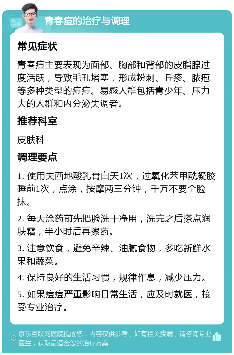 青春痘的治疗与调理 常见症状 青春痘主要表现为面部、胸部和背部的皮脂腺过度活跃，导致毛孔堵塞，形成粉刺、丘疹、脓疱等多种类型的痘痘。易感人群包括青少年、压力大的人群和内分泌失调者。 推荐科室 皮肤科 调理要点 1. 使用夫西地酸乳膏白天1次，过氧化苯甲酰凝胶睡前1次，点涂，按摩两三分钟，千万不要全脸抹。 2. 每天涂药前先把脸洗干净用，洗完之后搽点润肤霜，半小时后再擦药。 3. 注意饮食，避免辛辣、油腻食物，多吃新鲜水果和蔬菜。 4. 保持良好的生活习惯，规律作息，减少压力。 5. 如果痘痘严重影响日常生活，应及时就医，接受专业治疗。