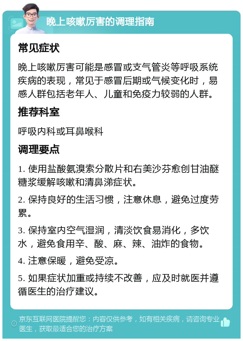 晚上咳嗽厉害的调理指南 常见症状 晚上咳嗽厉害可能是感冒或支气管炎等呼吸系统疾病的表现，常见于感冒后期或气候变化时，易感人群包括老年人、儿童和免疫力较弱的人群。 推荐科室 呼吸内科或耳鼻喉科 调理要点 1. 使用盐酸氨溴索分散片和右美沙芬愈创甘油醚糖浆缓解咳嗽和清鼻涕症状。 2. 保持良好的生活习惯，注意休息，避免过度劳累。 3. 保持室内空气湿润，清淡饮食易消化，多饮水，避免食用辛、酸、麻、辣、油炸的食物。 4. 注意保暖，避免受凉。 5. 如果症状加重或持续不改善，应及时就医并遵循医生的治疗建议。