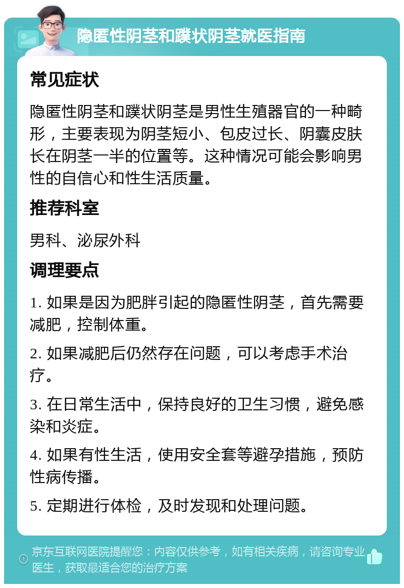 隐匿性阴茎和蹼状阴茎就医指南 常见症状 隐匿性阴茎和蹼状阴茎是男性生殖器官的一种畸形，主要表现为阴茎短小、包皮过长、阴囊皮肤长在阴茎一半的位置等。这种情况可能会影响男性的自信心和性生活质量。 推荐科室 男科、泌尿外科 调理要点 1. 如果是因为肥胖引起的隐匿性阴茎，首先需要减肥，控制体重。 2. 如果减肥后仍然存在问题，可以考虑手术治疗。 3. 在日常生活中，保持良好的卫生习惯，避免感染和炎症。 4. 如果有性生活，使用安全套等避孕措施，预防性病传播。 5. 定期进行体检，及时发现和处理问题。