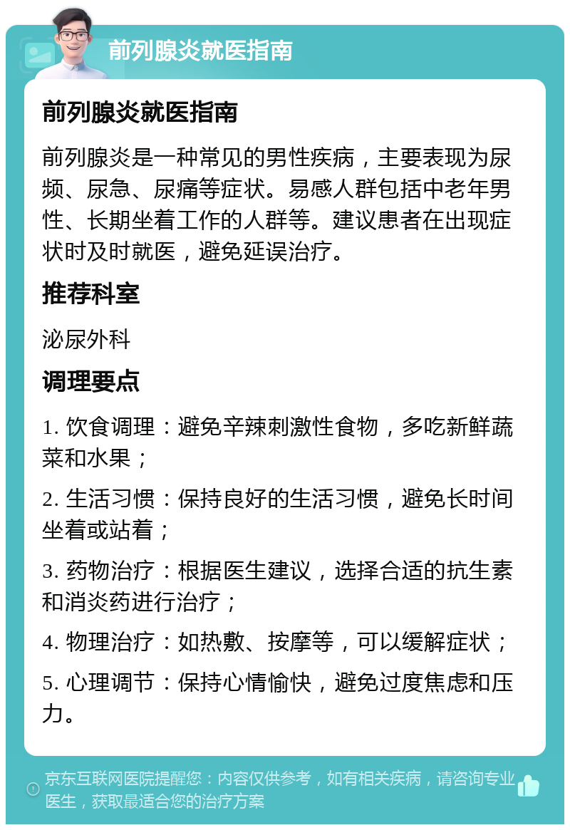 前列腺炎就医指南 前列腺炎就医指南 前列腺炎是一种常见的男性疾病，主要表现为尿频、尿急、尿痛等症状。易感人群包括中老年男性、长期坐着工作的人群等。建议患者在出现症状时及时就医，避免延误治疗。 推荐科室 泌尿外科 调理要点 1. 饮食调理：避免辛辣刺激性食物，多吃新鲜蔬菜和水果； 2. 生活习惯：保持良好的生活习惯，避免长时间坐着或站着； 3. 药物治疗：根据医生建议，选择合适的抗生素和消炎药进行治疗； 4. 物理治疗：如热敷、按摩等，可以缓解症状； 5. 心理调节：保持心情愉快，避免过度焦虑和压力。