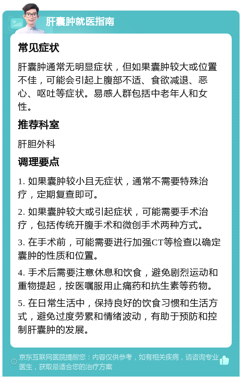 肝囊肿就医指南 常见症状 肝囊肿通常无明显症状，但如果囊肿较大或位置不佳，可能会引起上腹部不适、食欲减退、恶心、呕吐等症状。易感人群包括中老年人和女性。 推荐科室 肝胆外科 调理要点 1. 如果囊肿较小且无症状，通常不需要特殊治疗，定期复查即可。 2. 如果囊肿较大或引起症状，可能需要手术治疗，包括传统开腹手术和微创手术两种方式。 3. 在手术前，可能需要进行加强CT等检查以确定囊肿的性质和位置。 4. 手术后需要注意休息和饮食，避免剧烈运动和重物提起，按医嘱服用止痛药和抗生素等药物。 5. 在日常生活中，保持良好的饮食习惯和生活方式，避免过度劳累和情绪波动，有助于预防和控制肝囊肿的发展。