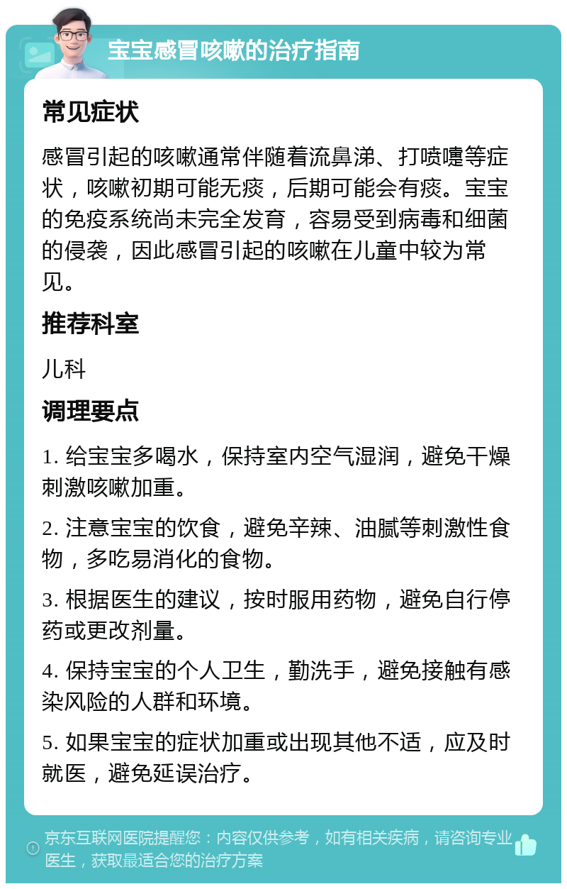 宝宝感冒咳嗽的治疗指南 常见症状 感冒引起的咳嗽通常伴随着流鼻涕、打喷嚏等症状，咳嗽初期可能无痰，后期可能会有痰。宝宝的免疫系统尚未完全发育，容易受到病毒和细菌的侵袭，因此感冒引起的咳嗽在儿童中较为常见。 推荐科室 儿科 调理要点 1. 给宝宝多喝水，保持室内空气湿润，避免干燥刺激咳嗽加重。 2. 注意宝宝的饮食，避免辛辣、油腻等刺激性食物，多吃易消化的食物。 3. 根据医生的建议，按时服用药物，避免自行停药或更改剂量。 4. 保持宝宝的个人卫生，勤洗手，避免接触有感染风险的人群和环境。 5. 如果宝宝的症状加重或出现其他不适，应及时就医，避免延误治疗。