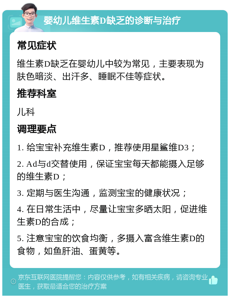 婴幼儿维生素D缺乏的诊断与治疗 常见症状 维生素D缺乏在婴幼儿中较为常见，主要表现为肤色暗淡、出汗多、睡眠不佳等症状。 推荐科室 儿科 调理要点 1. 给宝宝补充维生素D，推荐使用星鲨维D3； 2. Ad与d交替使用，保证宝宝每天都能摄入足够的维生素D； 3. 定期与医生沟通，监测宝宝的健康状况； 4. 在日常生活中，尽量让宝宝多晒太阳，促进维生素D的合成； 5. 注意宝宝的饮食均衡，多摄入富含维生素D的食物，如鱼肝油、蛋黄等。