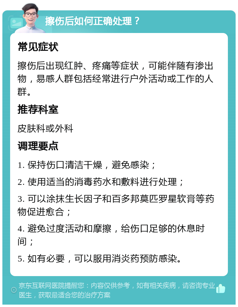 擦伤后如何正确处理？ 常见症状 擦伤后出现红肿、疼痛等症状，可能伴随有渗出物，易感人群包括经常进行户外活动或工作的人群。 推荐科室 皮肤科或外科 调理要点 1. 保持伤口清洁干燥，避免感染； 2. 使用适当的消毒药水和敷料进行处理； 3. 可以涂抹生长因子和百多邦莫匹罗星软膏等药物促进愈合； 4. 避免过度活动和摩擦，给伤口足够的休息时间； 5. 如有必要，可以服用消炎药预防感染。