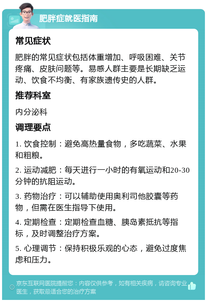 肥胖症就医指南 常见症状 肥胖的常见症状包括体重增加、呼吸困难、关节疼痛、皮肤问题等。易感人群主要是长期缺乏运动、饮食不均衡、有家族遗传史的人群。 推荐科室 内分泌科 调理要点 1. 饮食控制：避免高热量食物，多吃蔬菜、水果和粗粮。 2. 运动减肥：每天进行一小时的有氧运动和20-30分钟的抗阻运动。 3. 药物治疗：可以辅助使用奥利司他胶囊等药物，但需在医生指导下使用。 4. 定期检查：定期检查血糖、胰岛素抵抗等指标，及时调整治疗方案。 5. 心理调节：保持积极乐观的心态，避免过度焦虑和压力。