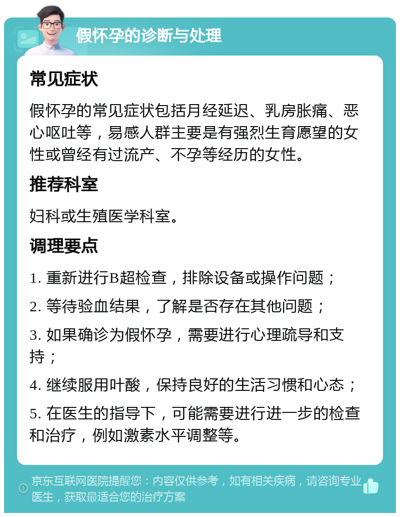 假怀孕的诊断与处理 常见症状 假怀孕的常见症状包括月经延迟、乳房胀痛、恶心呕吐等，易感人群主要是有强烈生育愿望的女性或曾经有过流产、不孕等经历的女性。 推荐科室 妇科或生殖医学科室。 调理要点 1. 重新进行B超检查，排除设备或操作问题； 2. 等待验血结果，了解是否存在其他问题； 3. 如果确诊为假怀孕，需要进行心理疏导和支持； 4. 继续服用叶酸，保持良好的生活习惯和心态； 5. 在医生的指导下，可能需要进行进一步的检查和治疗，例如激素水平调整等。