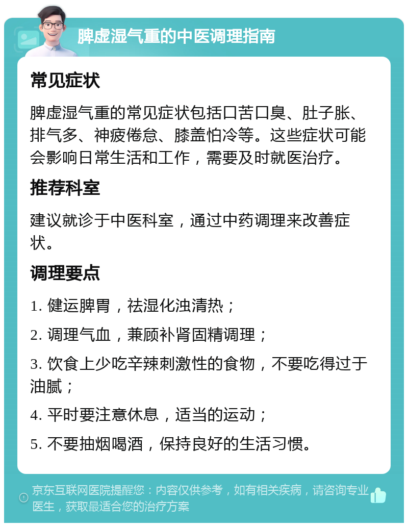 脾虚湿气重的中医调理指南 常见症状 脾虚湿气重的常见症状包括口苦口臭、肚子胀、排气多、神疲倦怠、膝盖怕冷等。这些症状可能会影响日常生活和工作，需要及时就医治疗。 推荐科室 建议就诊于中医科室，通过中药调理来改善症状。 调理要点 1. 健运脾胃，祛湿化浊清热； 2. 调理气血，兼顾补肾固精调理； 3. 饮食上少吃辛辣刺激性的食物，不要吃得过于油腻； 4. 平时要注意休息，适当的运动； 5. 不要抽烟喝酒，保持良好的生活习惯。