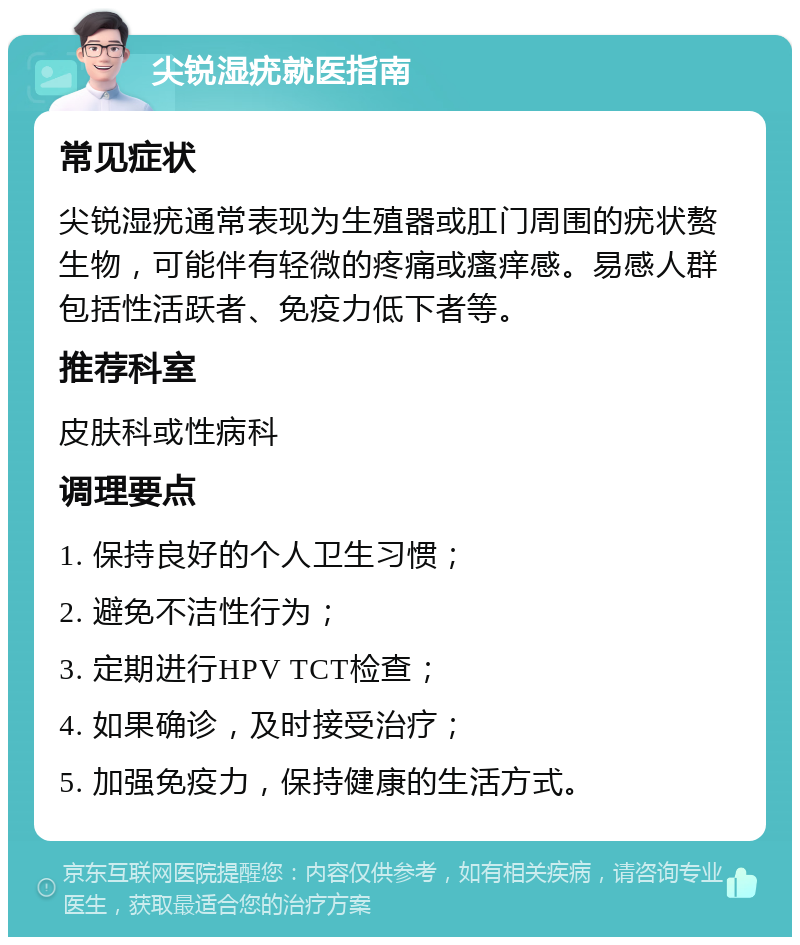 尖锐湿疣就医指南 常见症状 尖锐湿疣通常表现为生殖器或肛门周围的疣状赘生物，可能伴有轻微的疼痛或瘙痒感。易感人群包括性活跃者、免疫力低下者等。 推荐科室 皮肤科或性病科 调理要点 1. 保持良好的个人卫生习惯； 2. 避免不洁性行为； 3. 定期进行HPV TCT检查； 4. 如果确诊，及时接受治疗； 5. 加强免疫力，保持健康的生活方式。