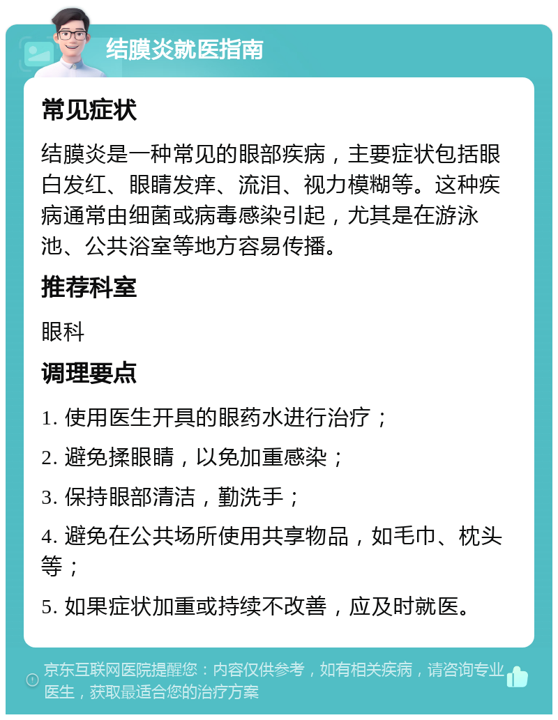 结膜炎就医指南 常见症状 结膜炎是一种常见的眼部疾病，主要症状包括眼白发红、眼睛发痒、流泪、视力模糊等。这种疾病通常由细菌或病毒感染引起，尤其是在游泳池、公共浴室等地方容易传播。 推荐科室 眼科 调理要点 1. 使用医生开具的眼药水进行治疗； 2. 避免揉眼睛，以免加重感染； 3. 保持眼部清洁，勤洗手； 4. 避免在公共场所使用共享物品，如毛巾、枕头等； 5. 如果症状加重或持续不改善，应及时就医。