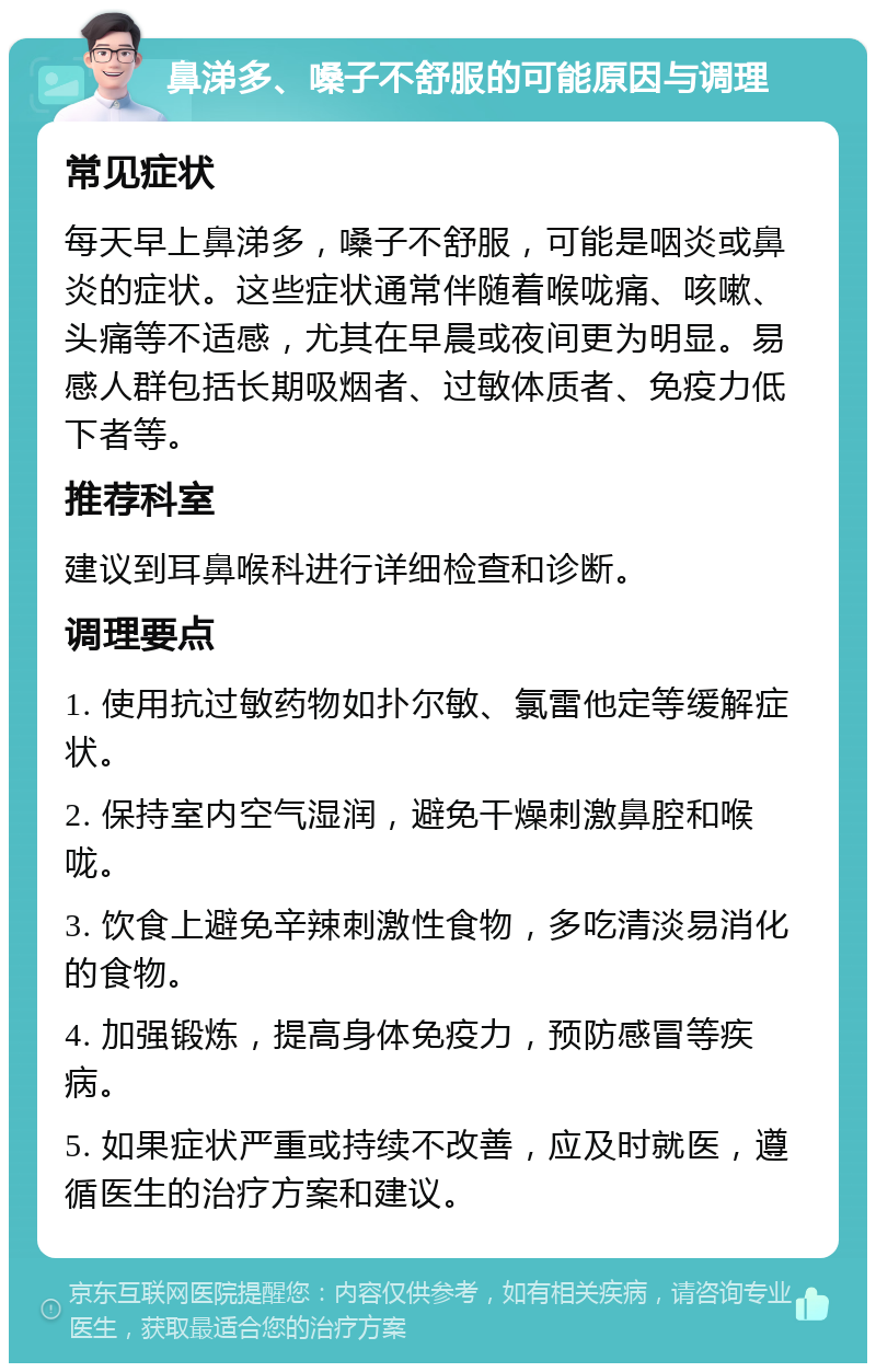 鼻涕多、嗓子不舒服的可能原因与调理 常见症状 每天早上鼻涕多，嗓子不舒服，可能是咽炎或鼻炎的症状。这些症状通常伴随着喉咙痛、咳嗽、头痛等不适感，尤其在早晨或夜间更为明显。易感人群包括长期吸烟者、过敏体质者、免疫力低下者等。 推荐科室 建议到耳鼻喉科进行详细检查和诊断。 调理要点 1. 使用抗过敏药物如扑尔敏、氯雷他定等缓解症状。 2. 保持室内空气湿润，避免干燥刺激鼻腔和喉咙。 3. 饮食上避免辛辣刺激性食物，多吃清淡易消化的食物。 4. 加强锻炼，提高身体免疫力，预防感冒等疾病。 5. 如果症状严重或持续不改善，应及时就医，遵循医生的治疗方案和建议。