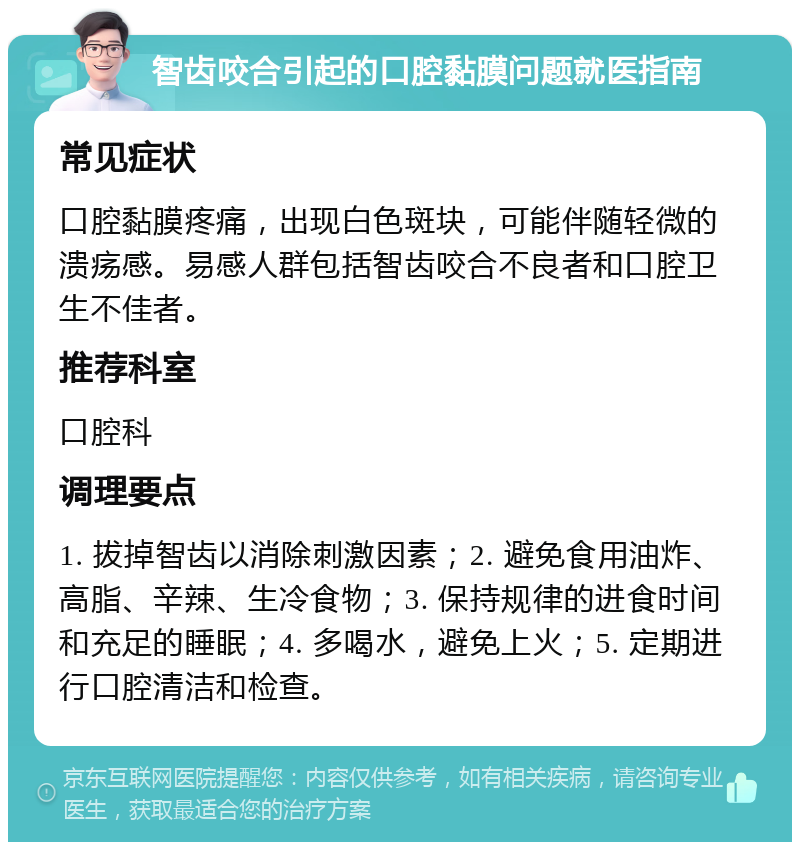 智齿咬合引起的口腔黏膜问题就医指南 常见症状 口腔黏膜疼痛，出现白色斑块，可能伴随轻微的溃疡感。易感人群包括智齿咬合不良者和口腔卫生不佳者。 推荐科室 口腔科 调理要点 1. 拔掉智齿以消除刺激因素；2. 避免食用油炸、高脂、辛辣、生冷食物；3. 保持规律的进食时间和充足的睡眠；4. 多喝水，避免上火；5. 定期进行口腔清洁和检查。