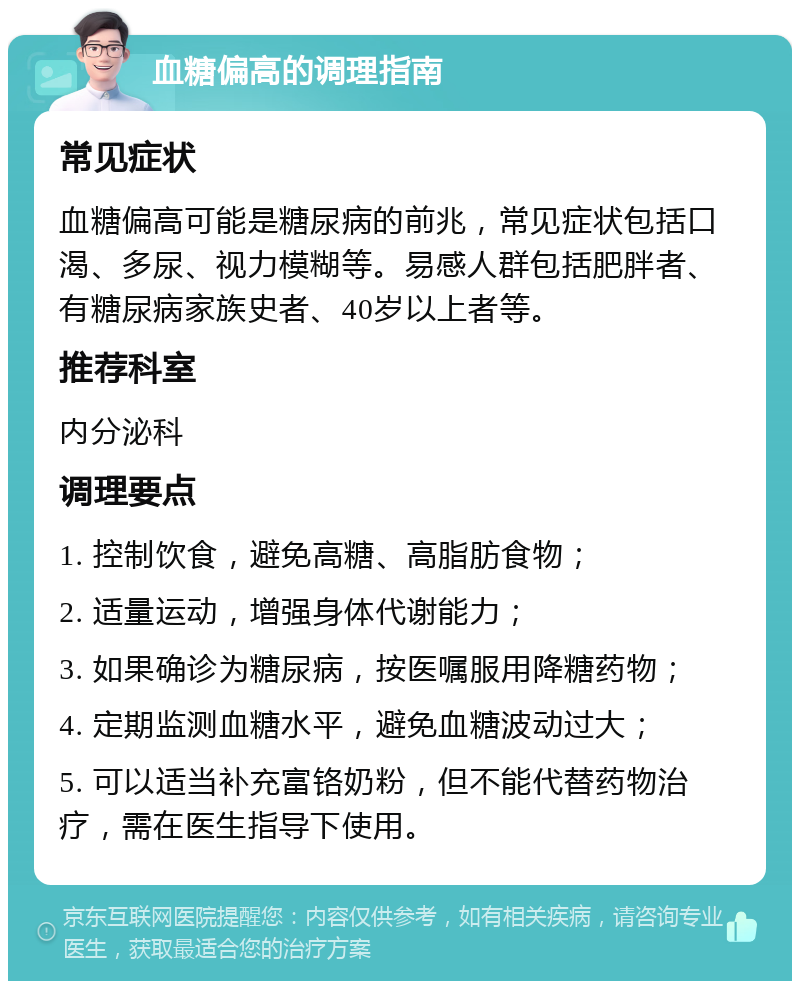 血糖偏高的调理指南 常见症状 血糖偏高可能是糖尿病的前兆，常见症状包括口渴、多尿、视力模糊等。易感人群包括肥胖者、有糖尿病家族史者、40岁以上者等。 推荐科室 内分泌科 调理要点 1. 控制饮食，避免高糖、高脂肪食物； 2. 适量运动，增强身体代谢能力； 3. 如果确诊为糖尿病，按医嘱服用降糖药物； 4. 定期监测血糖水平，避免血糖波动过大； 5. 可以适当补充富铬奶粉，但不能代替药物治疗，需在医生指导下使用。