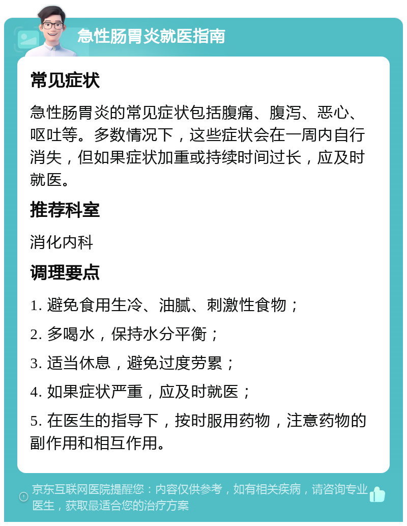 急性肠胃炎就医指南 常见症状 急性肠胃炎的常见症状包括腹痛、腹泻、恶心、呕吐等。多数情况下，这些症状会在一周内自行消失，但如果症状加重或持续时间过长，应及时就医。 推荐科室 消化内科 调理要点 1. 避免食用生冷、油腻、刺激性食物； 2. 多喝水，保持水分平衡； 3. 适当休息，避免过度劳累； 4. 如果症状严重，应及时就医； 5. 在医生的指导下，按时服用药物，注意药物的副作用和相互作用。