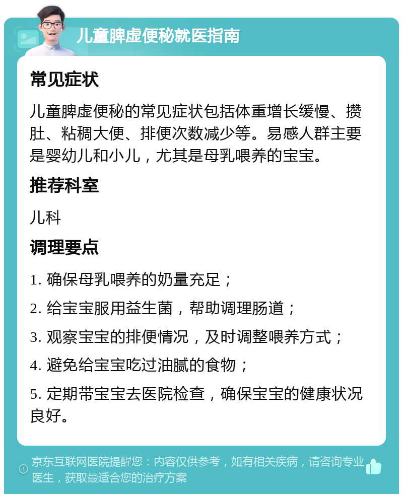 儿童脾虚便秘就医指南 常见症状 儿童脾虚便秘的常见症状包括体重增长缓慢、攒肚、粘稠大便、排便次数减少等。易感人群主要是婴幼儿和小儿，尤其是母乳喂养的宝宝。 推荐科室 儿科 调理要点 1. 确保母乳喂养的奶量充足； 2. 给宝宝服用益生菌，帮助调理肠道； 3. 观察宝宝的排便情况，及时调整喂养方式； 4. 避免给宝宝吃过油腻的食物； 5. 定期带宝宝去医院检查，确保宝宝的健康状况良好。