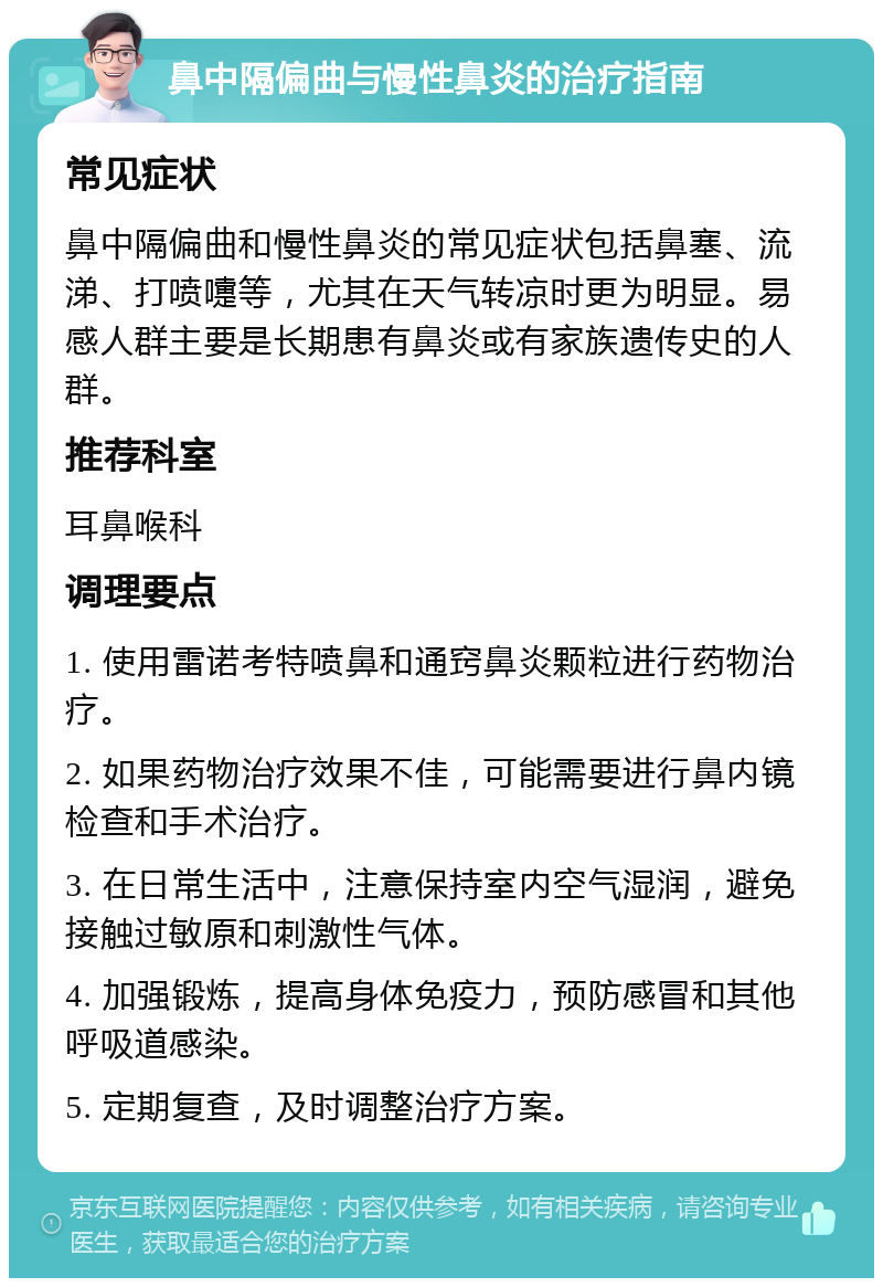 鼻中隔偏曲与慢性鼻炎的治疗指南 常见症状 鼻中隔偏曲和慢性鼻炎的常见症状包括鼻塞、流涕、打喷嚏等，尤其在天气转凉时更为明显。易感人群主要是长期患有鼻炎或有家族遗传史的人群。 推荐科室 耳鼻喉科 调理要点 1. 使用雷诺考特喷鼻和通窍鼻炎颗粒进行药物治疗。 2. 如果药物治疗效果不佳，可能需要进行鼻内镜检查和手术治疗。 3. 在日常生活中，注意保持室内空气湿润，避免接触过敏原和刺激性气体。 4. 加强锻炼，提高身体免疫力，预防感冒和其他呼吸道感染。 5. 定期复查，及时调整治疗方案。