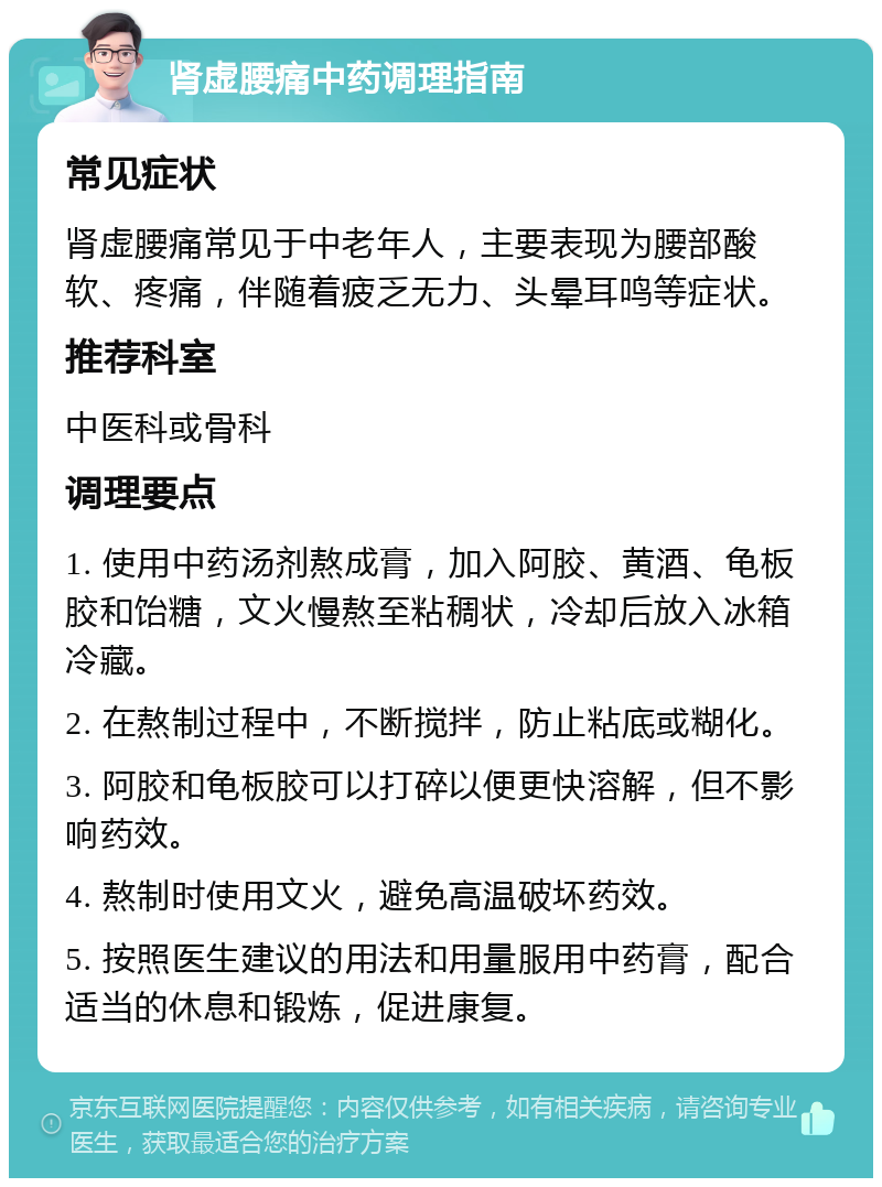 肾虚腰痛中药调理指南 常见症状 肾虚腰痛常见于中老年人，主要表现为腰部酸软、疼痛，伴随着疲乏无力、头晕耳鸣等症状。 推荐科室 中医科或骨科 调理要点 1. 使用中药汤剂熬成膏，加入阿胶、黄酒、龟板胶和饴糖，文火慢熬至粘稠状，冷却后放入冰箱冷藏。 2. 在熬制过程中，不断搅拌，防止粘底或糊化。 3. 阿胶和龟板胶可以打碎以便更快溶解，但不影响药效。 4. 熬制时使用文火，避免高温破坏药效。 5. 按照医生建议的用法和用量服用中药膏，配合适当的休息和锻炼，促进康复。