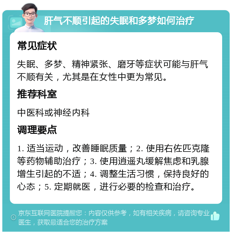 肝气不顺引起的失眠和多梦如何治疗 常见症状 失眠、多梦、精神紧张、磨牙等症状可能与肝气不顺有关，尤其是在女性中更为常见。 推荐科室 中医科或神经内科 调理要点 1. 适当运动，改善睡眠质量；2. 使用右佐匹克隆等药物辅助治疗；3. 使用逍遥丸缓解焦虑和乳腺增生引起的不适；4. 调整生活习惯，保持良好的心态；5. 定期就医，进行必要的检查和治疗。