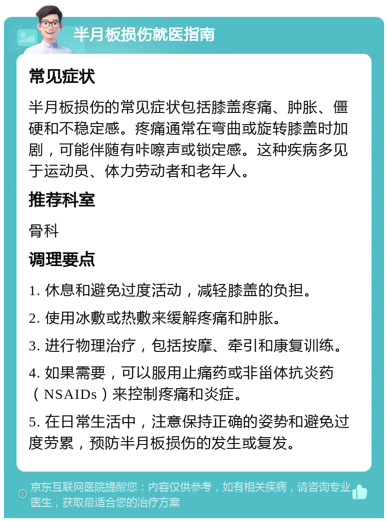 半月板损伤就医指南 常见症状 半月板损伤的常见症状包括膝盖疼痛、肿胀、僵硬和不稳定感。疼痛通常在弯曲或旋转膝盖时加剧，可能伴随有咔嚓声或锁定感。这种疾病多见于运动员、体力劳动者和老年人。 推荐科室 骨科 调理要点 1. 休息和避免过度活动，减轻膝盖的负担。 2. 使用冰敷或热敷来缓解疼痛和肿胀。 3. 进行物理治疗，包括按摩、牵引和康复训练。 4. 如果需要，可以服用止痛药或非甾体抗炎药（NSAIDs）来控制疼痛和炎症。 5. 在日常生活中，注意保持正确的姿势和避免过度劳累，预防半月板损伤的发生或复发。