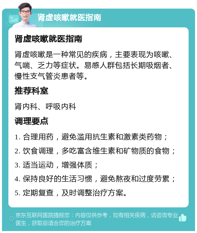 肾虚咳嗽就医指南 肾虚咳嗽就医指南 肾虚咳嗽是一种常见的疾病，主要表现为咳嗽、气喘、乏力等症状。易感人群包括长期吸烟者、慢性支气管炎患者等。 推荐科室 肾内科、呼吸内科 调理要点 1. 合理用药，避免滥用抗生素和激素类药物； 2. 饮食调理，多吃富含维生素和矿物质的食物； 3. 适当运动，增强体质； 4. 保持良好的生活习惯，避免熬夜和过度劳累； 5. 定期复查，及时调整治疗方案。