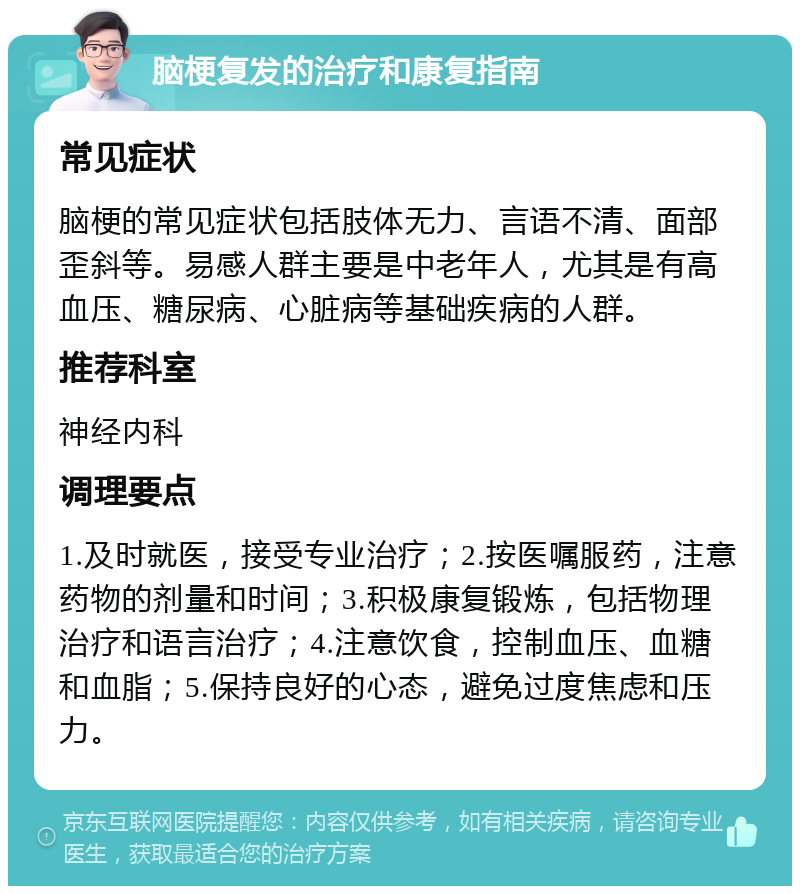 脑梗复发的治疗和康复指南 常见症状 脑梗的常见症状包括肢体无力、言语不清、面部歪斜等。易感人群主要是中老年人，尤其是有高血压、糖尿病、心脏病等基础疾病的人群。 推荐科室 神经内科 调理要点 1.及时就医，接受专业治疗；2.按医嘱服药，注意药物的剂量和时间；3.积极康复锻炼，包括物理治疗和语言治疗；4.注意饮食，控制血压、血糖和血脂；5.保持良好的心态，避免过度焦虑和压力。