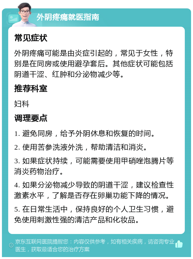 外阴疼痛就医指南 常见症状 外阴疼痛可能是由炎症引起的，常见于女性，特别是在同房或使用避孕套后。其他症状可能包括阴道干涩、红肿和分泌物减少等。 推荐科室 妇科 调理要点 1. 避免同房，给予外阴休息和恢复的时间。 2. 使用苦参洗液外洗，帮助清洁和消炎。 3. 如果症状持续，可能需要使用甲硝唑泡腾片等消炎药物治疗。 4. 如果分泌物减少导致的阴道干涩，建议检查性激素水平，了解是否存在卵巢功能下降的情况。 5. 在日常生活中，保持良好的个人卫生习惯，避免使用刺激性强的清洁产品和化妆品。