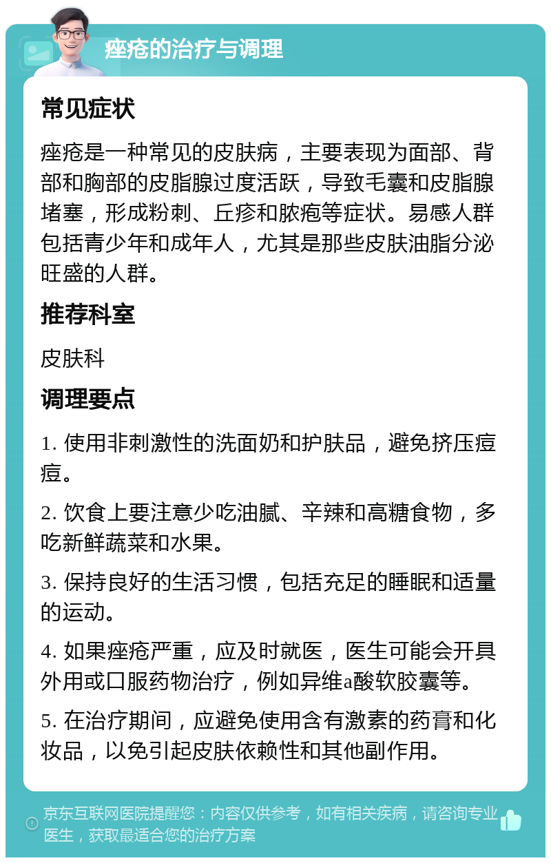 痤疮的治疗与调理 常见症状 痤疮是一种常见的皮肤病，主要表现为面部、背部和胸部的皮脂腺过度活跃，导致毛囊和皮脂腺堵塞，形成粉刺、丘疹和脓疱等症状。易感人群包括青少年和成年人，尤其是那些皮肤油脂分泌旺盛的人群。 推荐科室 皮肤科 调理要点 1. 使用非刺激性的洗面奶和护肤品，避免挤压痘痘。 2. 饮食上要注意少吃油腻、辛辣和高糖食物，多吃新鲜蔬菜和水果。 3. 保持良好的生活习惯，包括充足的睡眠和适量的运动。 4. 如果痤疮严重，应及时就医，医生可能会开具外用或口服药物治疗，例如异维a酸软胶囊等。 5. 在治疗期间，应避免使用含有激素的药膏和化妆品，以免引起皮肤依赖性和其他副作用。