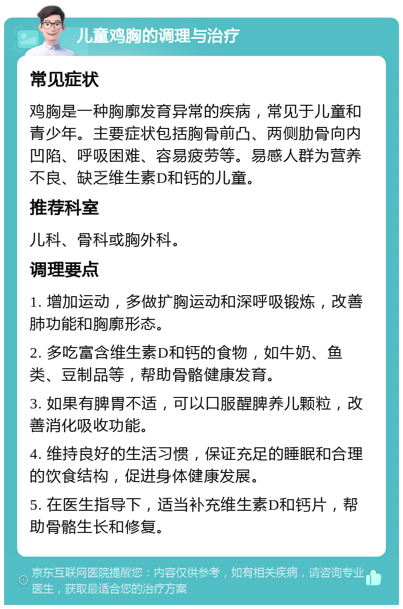 儿童鸡胸的调理与治疗 常见症状 鸡胸是一种胸廓发育异常的疾病，常见于儿童和青少年。主要症状包括胸骨前凸、两侧肋骨向内凹陷、呼吸困难、容易疲劳等。易感人群为营养不良、缺乏维生素D和钙的儿童。 推荐科室 儿科、骨科或胸外科。 调理要点 1. 增加运动，多做扩胸运动和深呼吸锻炼，改善肺功能和胸廓形态。 2. 多吃富含维生素D和钙的食物，如牛奶、鱼类、豆制品等，帮助骨骼健康发育。 3. 如果有脾胃不适，可以口服醒脾养儿颗粒，改善消化吸收功能。 4. 维持良好的生活习惯，保证充足的睡眠和合理的饮食结构，促进身体健康发展。 5. 在医生指导下，适当补充维生素D和钙片，帮助骨骼生长和修复。