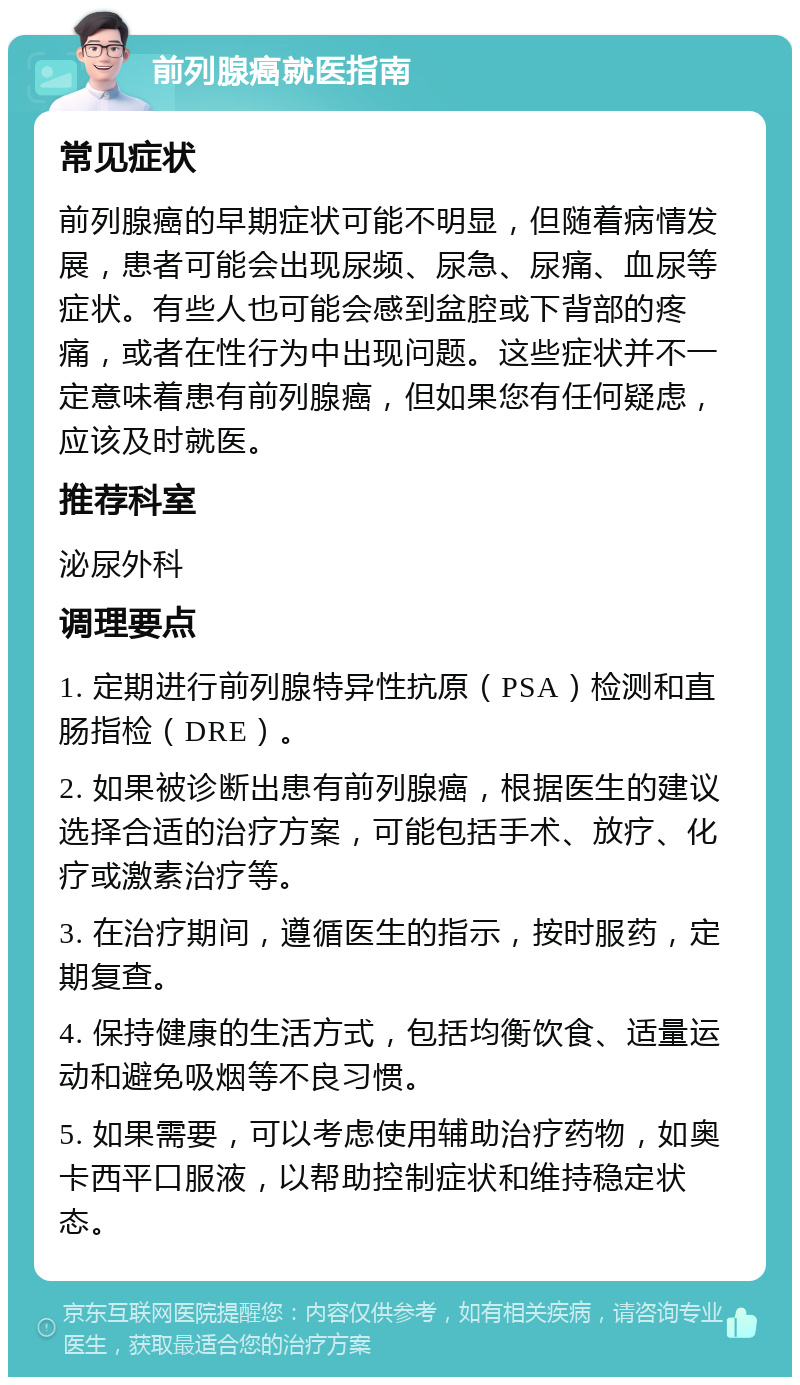 前列腺癌就医指南 常见症状 前列腺癌的早期症状可能不明显，但随着病情发展，患者可能会出现尿频、尿急、尿痛、血尿等症状。有些人也可能会感到盆腔或下背部的疼痛，或者在性行为中出现问题。这些症状并不一定意味着患有前列腺癌，但如果您有任何疑虑，应该及时就医。 推荐科室 泌尿外科 调理要点 1. 定期进行前列腺特异性抗原（PSA）检测和直肠指检（DRE）。 2. 如果被诊断出患有前列腺癌，根据医生的建议选择合适的治疗方案，可能包括手术、放疗、化疗或激素治疗等。 3. 在治疗期间，遵循医生的指示，按时服药，定期复查。 4. 保持健康的生活方式，包括均衡饮食、适量运动和避免吸烟等不良习惯。 5. 如果需要，可以考虑使用辅助治疗药物，如奥卡西平口服液，以帮助控制症状和维持稳定状态。